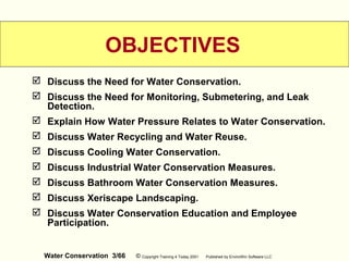 Water Conservation 3/66 © Copyright Training 4 Today 2001 Published by EnviroWin Software LLC
 Discuss the Need for Water Conservation.
 Discuss the Need for Monitoring, Submetering, and Leak
Detection.
 Explain How Water Pressure Relates to Water Conservation.
 Discuss Water Recycling and Water Reuse.
 Discuss Cooling Water Conservation.
 Discuss Industrial Water Conservation Measures.
 Discuss Bathroom Water Conservation Measures.
 Discuss Xeriscape Landscaping.
 Discuss Water Conservation Education and Employee
Participation.
OBJECTIVES
 