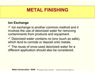 Water Conservation 36/66 © Copyright Training 4 Today 2001 Published by EnviroWin Software LLC
METAL FINISHING
Ion Exchange
 Ion exchange is another common method and it
involves the use of deionized water for removing
contaminants from products and equipment.
 Deionized water contains no ions (such as salts),
which tend to corrode or deposit onto metals.
 The reuse of once-used deionized water for a
different application should also be considered.
 