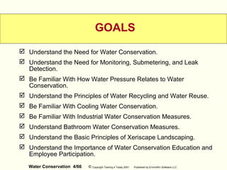 Water Conservation 4/66 © Copyright Training 4 Today 2001 Published by EnviroWin Software LLC
GOALS
 Understand the Need for Water Conservation.
 Understand the Need for Monitoring, Submetering, and Leak
Detection.
 Be Familiar With How Water Pressure Relates to Water
Conservation.
 Understand the Principles of Water Recycling and Water Reuse.
 Be Familiar With Cooling Water Conservation.
 Be Familiar With Industrial Water Conservation Measures.
 Understand Bathroom Water Conservation Measures.
 Understand the Basic Principles of Xeriscape Landscaping.
 Understand the Importance of Water Conservation Education and
Employee Participation.
 