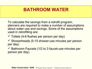 Water Conservation 42/66 © Copyright Training 4 Today 2001 Published by EnviroWin Software LLC
BATHROOM WATER
To calculate the savings from a retrofit program,
planners are required to make a number of assumptions
about water use and savings. Some of the assumptions
used in retrofitting are:
 Toilets (4-6 flushes per person per day)
 Showerheads (5-15 shower-use minutes per person
per day)
 Bathroom Faucets (1/2 to 3 faucet-use minutes per
person per day)
 