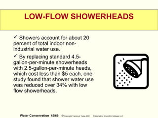 Water Conservation 45/66 © Copyright Training 4 Today 2001 Published by EnviroWin Software LLC
LOW-FLOW SHOWERHEADS
 Showers account for about 20
percent of total indoor non-
industrial water use.
 By replacing standard 4.5-
gallon-per-minute showerheads
with 2.5-gallon-per-minute heads,
which cost less than $5 each, one
study found that shower water use
was reduced over 34% with low
flow showerheads.
 