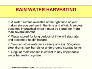 Water Conservation 48/66 © Copyright Training 4 Today 2001 Published by EnviroWin Software LLC
RAIN WATER HARVESTING
 A water surplus available at the right time of year
makes storage well worth the time and effort. A surplus
becomes impractical when it must be stored for more
than several months.
 Water stored for long periods of time will stagnate
and become a health hazard.
 You can store water in a variety of ways: 55-gallon
steel drums, oak barrels or underground storage tanks.
 Regular maintenance is critical to any dependable
water harvesting system.
 