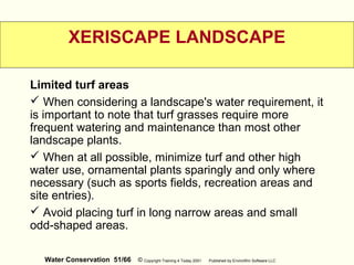 Water Conservation 51/66 © Copyright Training 4 Today 2001 Published by EnviroWin Software LLC
XERISCAPE LANDSCAPE
Limited turf areas
 When considering a landscape's water requirement, it
is important to note that turf grasses require more
frequent watering and maintenance than most other
landscape plants.
 When at all possible, minimize turf and other high
water use, ornamental plants sparingly and only where
necessary (such as sports fields, recreation areas and
site entries).
 Avoid placing turf in long narrow areas and small
odd-shaped areas.
 