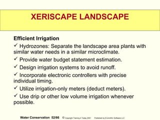 Water Conservation 52/66 © Copyright Training 4 Today 2001 Published by EnviroWin Software LLC
XERISCAPE LANDSCAPE
Efficient Irrigation
 Hydrozones: Separate the landscape area plants with
similar water needs in a similar microclimate.
 Provide water budget statement estimation.
 Design irrigation systems to avoid runoff.
 Incorporate electronic controllers with precise
individual timing.
 Utilize irrigation-only meters (deduct meters).
 Use drip or other low volume irrigation whenever
possible.
 