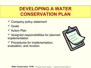 Water Conservation 57/66 © Copyright Training 4 Today 2001 Published by EnviroWin Software LLC
DEVELOPING A WATER
CONSERVATION PLAN
 Company policy statement
 Goals
 Action Plan
 Assigned responsibilities for planned
implementation
 Procedures for implementation,
evaluation, and revision
 