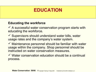 Water Conservation 58/66 © Copyright Training 4 Today 2001 Published by EnviroWin Software LLC
EDUCATION
Educating the workforce
 A successful water conservation program starts with
educating the workforce.
 Supervisors should understand water bills, water
usage rates and the company’s water system.
 Maintenance personnel should be familiar with water
usage within the company. Shop personnel should be
instructed on water conservation measures.
 Water conservation education should be a continual
process.
 