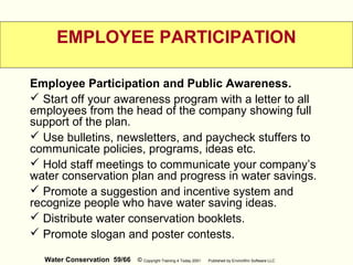 Water Conservation 59/66 © Copyright Training 4 Today 2001 Published by EnviroWin Software LLC
EMPLOYEE PARTICIPATION
Employee Participation and Public Awareness.
 Start off your awareness program with a letter to all
employees from the head of the company showing full
support of the plan.
 Use bulletins, newsletters, and paycheck stuffers to
communicate policies, programs, ideas etc.
 Hold staff meetings to communicate your company’s
water conservation plan and progress in water savings.
 Promote a suggestion and incentive system and
recognize people who have water saving ideas.
 Distribute water conservation booklets.
 Promote slogan and poster contests.
 