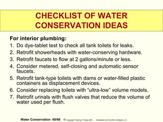Water Conservation 60/66 © Copyright Training 4 Today 2001 Published by EnviroWin Software LLC
CHECKLIST OF WATER
CONSERVATION IDEAS
For interior plumbing:
1. Do dye-tablet test to check all tank toilets for leaks.
2. Retrofit showerheads with water-conserving hardware.
3. Retrofit faucets to flow at 2 gallons/minute or less.
4. Consider metered, self-closing and automatic sensor
faucets.
5. Retrofit tank-type toilets with dams or water-filled plastic
containers as displacement devices.
6. Consider replacing toilets with “ultra-low” volume models.
7. Retrofit urinals with flush valves that reduce the volume of
water used per flush.
 