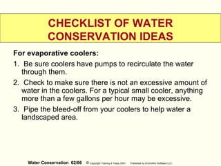 Water Conservation 62/66 © Copyright Training 4 Today 2001 Published by EnviroWin Software LLC
CHECKLIST OF WATER
CONSERVATION IDEAS
For evaporative coolers:
1. Be sure coolers have pumps to recirculate the water
through them.
2. Check to make sure there is not an excessive amount of
water in the coolers. For a typical small cooler, anything
more than a few gallons per hour may be excessive.
3. Pipe the bleed-off from your coolers to help water a
landscaped area.
 