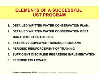 Water Conservation 65/66 © Copyright Training 4 Today 2001 Published by EnviroWin Software LLC
ELEMENTS OF A SUCCESSFUL
UST PROGRAM
1. DETAILED WRITTEN WATER CONSERVATION PLAN.
2. DETAILED WRITTEN WATER CONSERVATION BEST
MANAGEMENT PRACTICES.
3. EXTENSIVE EMPLOYEE TRAINING PROGRAMS
4. PERIODIC REINFORCEMENT OF TRAINING
5. SUFFICIENT DISCIPLINE REGARDING IMPLEMENTATION
6. PERIODIC FOLLOW-UP
 