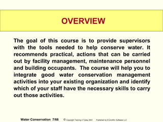 Water Conservation 7/66 © Copyright Training 4 Today 2001 Published by EnviroWin Software LLC
OVERVIEW
The goal of this course is to provide supervisors
with the tools needed to help conserve water. It
recommends practical, actions that can be carried
out by facility management, maintenance personnel
and building occupants. The course will help you to
integrate good water conservation management
activities into your existing organization and identify
which of your staff have the necessary skills to carry
out those activities.
 