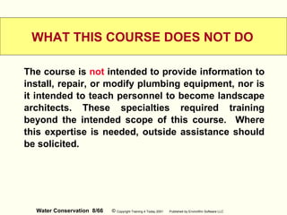 Water Conservation 8/66 © Copyright Training 4 Today 2001 Published by EnviroWin Software LLC
WHAT THIS COURSE DOES NOT DO
The course is not intended to provide information to
install, repair, or modify plumbing equipment, nor is
it intended to teach personnel to become landscape
architects. These specialties required training
beyond the intended scope of this course. Where
this expertise is needed, outside assistance should
be solicited.
 