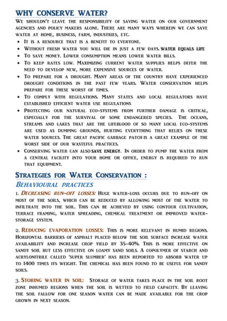 WHY CONSERVE WATER?
We shouldn’t leave the responsibility of saving water on our government
agencies and policy makers alone. There are many ways wherein we can save
water at home, business, farm, industries, etc.
 It is a resource that is a benefit to everyone.
 Without fresh water you will die in just a few days. water equals life
 To save money. Lower consumption means lower water bills.
 To keep rates low. Maximizing current water supplies helps defer the
need to develop new, more expensive sources of water.
 To prepare for a drought. Many areas of the country have experienced
drought conditions in the past few years. Water conservation helps
prepare for these worst of times.
 To comply with regulations. Many states and local regulators have
established efficient water use regulations
 Protecting our natural eco-systems from further damage is critical,
especially for the survival of some endangered species. The oceans,
streams and lakes that are the lifeblood of so many local eco-systems
are used as dumping grounds, hurting everything that relies on these
water sources. The great pacific garbage patch is a great example of the
worst side of our wasteful practices.
 Conserving water can also save energy. In order to pump the water from
a central facility into your home or office, energy is required to run
that equipment.
Strategies for Water Conservation :
Behavioural practices
1. Decreasing run-off losses: Huge water-loss occurs due to run-off on
most of the soils, which can be reduced by allowing most of the water to
infiltrate into the soil. This can be achieved by using contour cultivation,
terrace framing, water spreading, chemical treatment or improved water-
storage system.
2. Reducing evaporation losses: This is more relevant in humid regions.
Horizontal barriers of asphalt placed below the soil surface increase water
availability and increase crop yield by 35-40%. This is more effective on
sandy soil but less effective on loamy sand soils. A copolymer of starch and
acrylonitrile called ‘super slumber’ has been reported to absorb water up
to 1400 times its weight. The chemical has been found to be useful for sandy
soils.
3. Storing water in soil: Storage of water takes place in the soil root
zone inhumed regions when the soil is wetted to field capacity. By leaving
the soil fallow for one season water can be made available for the crop
grown in next season.
 