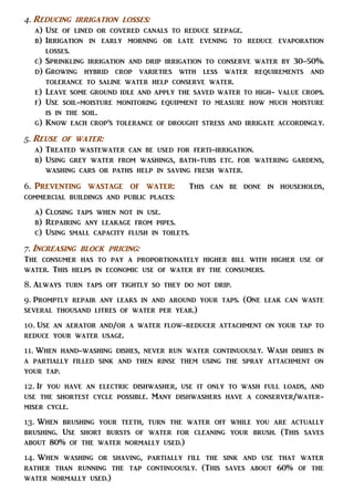 4. Reducing irrigation losses:
a) Use of lined or covered canals to reduce seepage.
b) Irrigation in early morning or late evening to reduce evaporation
losses.
c) Sprinkling irrigation and drip irrigation to conserve water by 30-50%.
d) Growing hybrid crop varieties with less water requirements and
tolerance to saline water help conserve water.
e) Leave some ground idle and apply the saved water to high- value crops.
f) Use soil-moisture monitoring equipment to measure how much moisture
is in the soil.
g) Know each crop’s tolerance of drought stress and irrigate accordingly.
5. Reuse of water:
a) Treated wastewater can be used for ferti-irrigation.
b) Using grey water from washings, bath-tubs etc. for watering gardens,
washing cars or paths help in saving fresh water.
6. Preventing wastage of water: This can be done in households,
commercial buildings and public places:
a) Closing taps when not in use.
b) Repairing any leakage from pipes.
c) Using small capacity flush in toilets.
7. Increasing block pricing:
The consumer has to pay a proportionately higher bill with higher use of
water. This helps in economic use of water by the consumers.
8. Always turn taps off tightly so they do not drip.
9. Promptly repair any leaks in and around your taps. (One leak can waste
several thousand litres of water per year.)
10. Use an aerator and/or a water flow-reducer attachment on your tap to
reduce your water usage.
11. When hand-washing dishes, never run water continuously. Wash dishes in
a partially filled sink and then rinse them using the spray attachment on
your tap.
12. If you have an electric dishwasher, use it only to wash full loads, and
use the shortest cycle possible. Many dishwashers have a conserver/water-
miser cycle.
13. When brushing your teeth, turn the water off while you are actually
brushing. Use short bursts of water for cleaning your brush. (This saves
about 80% of the water normally used.)
14. When washing or shaving, partially fill the sink and use that water
rather than running the tap continuously. (This saves about 60% of the
water normally used.)
 