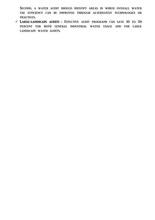 Second, a water audit should identify areas in which overall water
use efficiency can be improved through alternative technologies or
practices.
 Large-landscape audits : Effective audit programs can save 10 to 20
percent for both general industrial water usage and for large
landscape water audits.
 