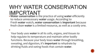 Water conservation is the practice of using water efficiently
to reduce unnecessary water usage. According to
Fresh water watch, water conservation is important because
fresh clean water is a limited resource, as well as a costly one.

Your body uses water in all its cells, organs, and tissues to
help regulate its temperature and maintain other bodily
functions. Because your body loses water through breathing,
sweating, and digestion, it's important to rehydrate by
drinking fluids and eating foods that contain water.
 