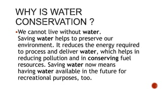 We cannot live without water.
Saving water helps to preserve our
environment. It reduces the energy required
to process and deliver water, which helps in
reducing pollution and in conserving fuel
resources. Saving water now means
having water available in the future for
recreational purposes, too.
 
