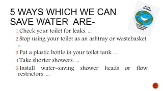 1.Check your toilet for leaks. ...
2.Stop using your toilet as an ashtray or wastebasket.
...
3.Put a plastic bottle in your toilet tank. ...
4.Take shorter showers. ...
5.Install water-saving shower heads or flow
restrictors. ...
 