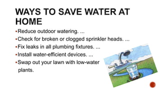 Reduce outdoor watering. ...
Check for broken or clogged sprinkler heads. ...
Fix leaks in all plumbing fixtures. ...
Install water-efficient devices. ...
Swap out your lawn with low-water
plants.
 