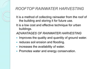 ROOFTOP RAINWATER HARVESTING
It is a method of collecting rainwater from the roof of
the building and storing it for future use.
It is a low cost and effective technique for urban
buildings.
ADVANTAGES OF RAINWATER HARVESTING
 Improves the quality and quantity of ground water.
 reduces soil erosion and flooding.
 increases the availability of water.
 Promotes water and energy conservation.
 