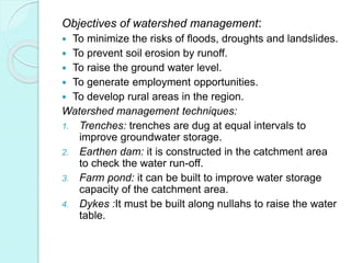 Objectives of watershed management:
 To minimize the risks of floods, droughts and landslides.
 To prevent soil erosion by runoff.
 To raise the ground water level.
 To generate employment opportunities.
 To develop rural areas in the region.
Watershed management techniques:
1. Trenches: trenches are dug at equal intervals to
improve groundwater storage.
2. Earthen dam: it is constructed in the catchment area
to check the water run-off.
3. Farm pond: it can be built to improve water storage
capacity of the catchment area.
4. Dykes :It must be built along nullahs to raise the water
table.
 