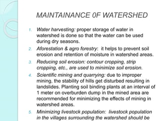 MAINTAINANCE 0F WATERSHED
1. Water harvesting: proper storage of water in
watershed is done so that the water can be used
during dry seasons.
2. Aforestation & agro forestry: it helps to prevent soil
erosion and retention of moisture in watershed areas.
3. Reducing soil erosion: contour cropping, strip
cropping, etc., are used to minimize soil erosion.
4. Scientific mining and quarrying: due to improper
mining, the stability of hills get disturbed resulting in
landslides. Planting soil binding plants at an interval of
1 meter on overburden dump in the mined area are
recommended for minimizing the effects of mining in
watershed areas.
5. Minimizing livestock population: livestock population
in the villages surrounding the watershed should be
 