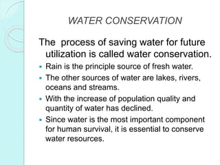 WATER CONSERVATION
The process of saving water for future
utilization is called water conservation.
 Rain is the principle source of fresh water.
 The other sources of water are lakes, rivers,
oceans and streams.
 With the increase of population quality and
quantity of water has declined.
 Since water is the most important component
for human survival, it is essential to conserve
water resources.
 