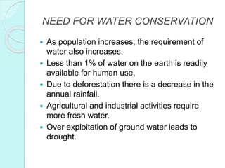 NEED FOR WATER CONSERVATION
 As population increases, the requirement of
water also increases.
 Less than 1% of water on the earth is readily
available for human use.
 Due to deforestation there is a decrease in the
annual rainfall.
 Agricultural and industrial activities require
more fresh water.
 Over exploitation of ground water leads to
drought.
 