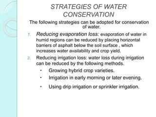 STRATEGIES OF WATER
CONSERVATION
The following strategies can be adopted for conservation
of water.
1. Reducing evaporation loss: evaporation of water in
humid regions can be reduced by placing horizontal
barriers of asphalt below the soil surface , which
increases water availability and crop yield.
2. Reducing irrigation loss: water loss during irrigation
can be reduced by the following methods.
 Growing hybrid crop varieties.
 Irrigation in early morning or later evening.
 Using drip irrigation or sprinkler irrigation.
 