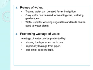3. Re-use of water:
 Treated water can be used for ferti-irrigation.
 Grey water can be used for washing cars, watering
gardens, etc .
 Water used for washing vegetables and fruits can be
used to water plants.
4. Preventing wastage of water:
wastage of water can be prevented by:
• closing the taps when not in use.
• repair any leakage from pipes.
• use small capacity taps.
 