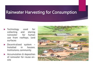Rainwater Harvesting for Consumption
Technology used for
collecting and storing
rainwater for human
use from rooftops, land
surfaces
Decentralised system –
Installed in houses,
Institutions, community
Accumulation & deposition
of rainwater for reuse on-
site