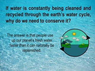 If water is constantly being cleaned and
recycled through the earth’s water cycle,
why do we need to conserve it?
The answer is that people use
up our planet’s fresh water
faster than it can naturally be
replenished.
 