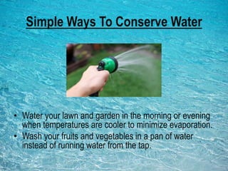 Simple Ways To Conserve Water
• Water your lawn and garden in the morning or evening
when temperatures are cooler to minimize evaporation.
• Wash your fruits and vegetables in a pan of water
instead of running water from the tap.