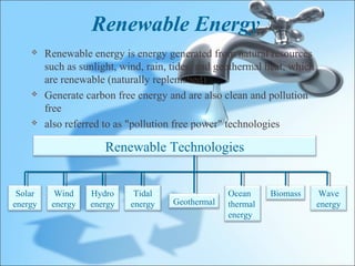 Renewable Energy
        Renewable energy is energy generated from natural resources
         such as sunlight, wind, rain, tides, and geothermal heat, which
         are renewable (naturally replenished)
        Generate carbon free energy and are also clean and pollution
         free
        also referred to as "pollution free power" technologies

                       Renewable Technologies


 Solar     Wind    Hydro      Tidal                 Ocean     Biomass      Wave
energy    energy   energy    energy    Geothermal   thermal                energy
                                                    energy
 