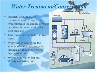 Water Treatment/Conservation
   Products with the water
    treatment/conservation feature
    either increase the quality of water
    or reduce the amount of water
    used on a site.
   This can be accomplished in two
    ways:
   by physically restricting the
    amount of water that can pass
    through a fixture (showerhead,
    faucet, toilet) or
   by recycling water that has
    already entered the site.
 