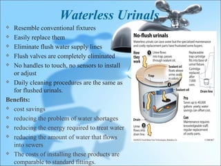 Waterless Urinals
 Resemble conventional fixtures
 Easily replace them

 Eliminate flush water supply lines

 Flush valves are completely eliminated

 No handles to touch, no sensors to install

  or adjust
 Daily cleaning procedures are the same as

  for flushed urinals.
Benefits:
 cost savings

 reducing the problem of water shortages

 reducing the energy required to treat water

 reducing the amount of water that flows

  into sewers
 The costs of installing these products are

  comparable to standard fittings.
 