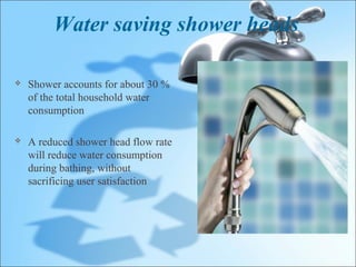 Water saving shower heads

   Shower accounts for about 30 %
    of the total household water
    consumption

   A reduced shower head flow rate
    will reduce water consumption
    during bathing, without
    sacrificing user satisfaction
 