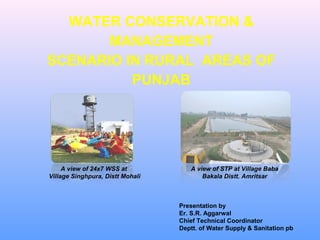 A view of 24x7 WSS at
Village Singhpura, Distt Mohali
A view of STP at Village Baba
Bakala Distt. Amritsar
Presentation by
Er. S.R. Aggarwal
Chief Technical Coordinator
Deptt. of Water Supply & Sanitation pb
WATER CONSERVATION &
MANAGEMENT
SCENARIO IN RURAL AREAS OF
PUNJAB
 