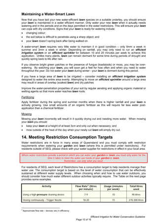Maintaining a Water-Smart Lawn
Now that you have laid your new water-efficient lawn species on a suitable underlay, you should ensure
your lawn is maintained in a water efficient manner. Only water your new lawn when it actually needs
watering and in the periods and on the days permitted in the water restrictions. This will ensure your lawn
can cope with dry conditions. Signs that your lawn is ready for watering include:
•      changing colour;
•      the soil below is difficult to penetrate using a sharp object; and
•      your lawn doesn’t spring back after being walked on.

A water-smart lawn requires very little water to maintain it in good condition – only 6mm a week in
summer and 3mm a week in winter. Depending on rainfall, you may only need to run an efficient
irrigation system or an efficient sprinkler for between 10 and 20 minutes per week to achieve this
application. Unlike many plants, lawn can remain dormant for some time during periods of drought and
quickly spring back to life after rain.

If you observe bright green patches or the presence of fungus (toadstools) or moss, you may be over-
watering. By watching your lawn, you will soon get a feel for how often and when you need to water
throughout the year. Do not water your lawn during winter - your lawn is dormant during this period.

If you have a large area of lawn to be irrigated – consider installing an efficient irrigation system
designed to water the entire area evenly. Attempting to move an efficient sprinkler around a large area
may result in areas of overlap (soaked lawn) and dry patches

Improve the water-penetration properties of your soil by regular aerating and applying organic material or
wetting agents so that more water reaches lawn roots.

Fertilizing
Apply fertilizer during the spring and summer months when there is higher rainfall and your lawn is
actively growing. Use small amounts of an organic fertilizer as this will require far less water post-
application than a chemical fertilizer.

Mowing
Mowing your lawn incorrectly will result in it quickly drying out and needing more water. When mowing
your lawn you should:
•      keep your lawn at a height of at least 3cm and only cut when necessary; and
•      mow outside of the heat of the day when your newly cut lawn will simply dry out.

14. Meeting Restriction Consumption Targets
Water restrictions are in force in many areas of Queensland and you must comply with restriction
requirements when watering your garden and lawn (where this is permitted under restrictions). For
residents outside of SEQ, please check with your water supplier for restrictions in effect in your local area.

Where water restrictions provide a period in which you can water your garden or lawn, you must only water for the
                        time it takes to meet the water use needs of your garden or lawn.
                                         Remember, use only what you need.

For residents of SEQ, each level of Restrictions has a consumption target to help residents manage their
water use. The consumption target is based on the level of water consumption that can be effectively
sustained at different water supply levels. When choosing when and how to use water outdoors, you
should consider how much water different outdoor activities typically require. The Table on the next page
provides some examples.

                        Activity                         Flow Rate 2 (litres       Usage (minutes           Total litres
                                                            per minute)              per week)                 used

    Using a high-pressure cleaning device.                      7-9                        10                 90 litres

    Hosing continuously - Trigger Nozzle.                      18-20                       15              270-300 litres


2
    Approximate flow rate – devices vary in efficiency

                                                                      Efficient Irrigation for Water Conservation Guideline
                                                         Page 10 of 16
 