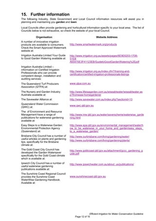 15. Further information
The following Industry, State Government and Local Council information resources will assist you in
planning and maintaining you garden and lawn.

Local Councils often provide gardening and horticultural information specific to your local area. The list of
Councils below is not exhaustive, so check the website of your local Council.

             Organisation                                           Website Address
A number of innovative irrigation
products are available to consumers.       http://www.smartwatermark.org/products
Check the Smart Approved Watermark
website at:
Irrigation Australia Limited Your Guide    http://www.irrigation.org.au/assets/pages/6E9E6203-1708-
to Good Garden Watering available at:      51EB
                                           A65470E3F41123EB/GuidetoGoodGardenWatering%2Epdf
Irrigation Australia Limited –
information on Certified Irrigation
                                           http://www.irrigation.org.au/index.cfm?/training-and-
Professionals who can provide
                                           certification/certified-irrigation-professionals-listings
competent design, installation and
auditing services:
The Queensland Turf Producers              www.qtpa.com.au
Association (QTPA) at:
The Nursery and Garden Industry            http://www.lifeisagarden.com.au/wiseabtwater/wiseabtwater.as
Australia available at:                    p?fromwaw-homegardener
The Savewater Alliance at:                 http://www.savewater.com.au/index.php?sectionid=13
Queensland Water Commission
                                           www.qwc.qld.gov.au
(QWC) at:
The of Environment and Resource
Management have a range of                 http://www.nrw.qld.gov.au/water/saverscheme/waterwise_garde
publications for waterwise gardening       ning.html
available at:
Easy Steps to a Waterwise Garden:          http://www.epa.qld.gov.au/environmental_management/water/h
Environmental Protection Agency            ow_to_be_waterwise_in_your_home_and_garden/easy_steps_
(Queensland) at:                           to_a_waterwise_garden/
Brisbane City Council has a number of      http://www.ourbrisbane.com/living/gardening/water/
useful articles on plants and gardening
                                           http://www.ourbrisbane.com/living/gardening/plants/
tips, specifically for the Brisbane
climate at:
The Gold Coast City Council has            http://www.goldcoast.qld.gov.au/attachment/gccc_gardening_g
developed the Garden Watersaver            uide.pdf
specifically for the Gold Coast climate
which is available at:
Ipswich City Council has a number of       http://www.ipswichwater.com.au/about_us/publications/
useful waterwise gardening
publications available at:
The Sunshine Coast Regional Council
provides the Sunshine Coast                www.sunshinecoast.qld.gov.au
WaterWise Gardening Handbook.
Available at:




                                                             Efficient Irrigation for Water Conservation Guideline
                                                Page 12 of 16
 