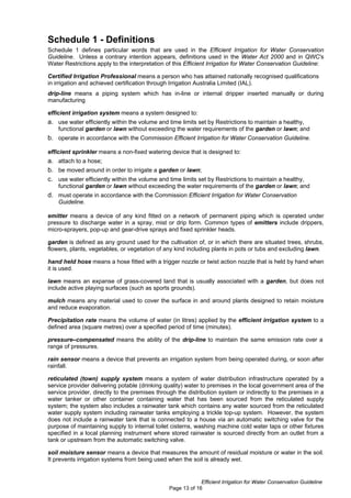 Schedule 1 - Definitions
Schedule 1 defines particular words that are used in the Efficient Irrigation for Water Conservation
Guideline. Unless a contrary intention appears, definitions used in the Water Act 2000 and in QWC's
Water Restrictions apply to the interpretation of this Efficient Irrigation for Water Conservation Guideline:

Certified Irrigation Professional means a person who has attained nationally recognised qualifications
in irrigation and achieved certification through Irrigation Australia Limited (IAL).
drip-line means a piping system which has in-line or internal dripper inserted manually or during
manufacturing

efficient irrigation system means a system designed to:
a. use water efficiently within the volume and time limits set by Restrictions to maintain a healthy,
    functional garden or lawn without exceeding the water requirements of the garden or lawn; and
b. operate in accordance with the Commission Efficient Irrigation for Water Conservation Guideline.

efficient sprinkler means a non-fixed watering device that is designed to:
a. attach to a hose;
b. be moved around in order to irrigate a garden or lawn;
c. use water efficiently within the volume and time limits set by Restrictions to maintain a healthy,
    functional garden or lawn without exceeding the water requirements of the garden or lawn; and
d. must operate in accordance with the Commission Efficient Irrigation for Water Conservation
    Guideline.

emitter means a device of any kind fitted on a network of permanent piping which is operated under
pressure to discharge water in a spray, mist or drip form. Common types of emitters include drippers,
micro-sprayers, pop-up and gear-drive sprays and fixed sprinkler heads.

garden is defined as any ground used for the cultivation of, or in which there are situated trees, shrubs,
flowers, plants, vegetables, or vegetation of any kind including plants in pots or tubs and excluding lawn.

hand held hose means a hose fitted with a trigger nozzle or twist action nozzle that is held by hand when
it is used.

lawn means an expanse of grass-covered land that is usually associated with a garden, but does not
include active playing surfaces (such as sports grounds).

mulch means any material used to cover the surface in and around plants designed to retain moisture
and reduce evaporation.

Precipitation rate means the volume of water (in litres) applied by the efficient irrigation system to a
defined area (square metres) over a specified period of time (minutes).

pressure–compensated means the ability of the drip-line to maintain the same emission rate over a
range of pressures.

rain sensor means a device that prevents an irrigation system from being operated during, or soon after
rainfall.

reticulated (town) supply system means a system of water distribution infrastructure operated by a
service provider delivering potable (drinking quality) water to premises in the local government area of the
service provider, directly to the premises through the distribution system or indirectly to the premises in a
water tanker or other container containing water that has been sourced from the reticulated supply
system; the system also includes a rainwater tank which contains any water sourced from the reticulated
water supply system including rainwater tanks employing a trickle top-up system. However, the system
does not include a rainwater tank that is connected to a house via an automatic switching valve for the
purpose of maintaining supply to internal toilet cisterns, washing machine cold water taps or other fixtures
specified in a local planning instrument where stored rainwater is sourced directly from an outlet from a
tank or upstream from the automatic switching valve.

soil moisture sensor means a device that measures the amount of residual moisture or water in the soil.
It prevents irrigation systems from being used when the soil is already wet.


                                                            Efficient Irrigation for Water Conservation Guideline
                                               Page 13 of 16
 