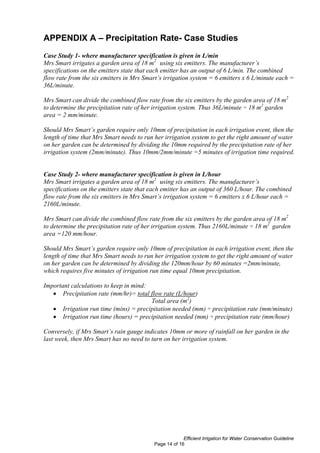 APPENDIX A – Precipitation Rate- Case Studies
Case Study 1- where manufacturer specification is given in L/min
Mrs Smart irrigates a garden area of 18 m2 using six emitters. The manufacturer’s
specifications on the emitters state that each emitter has an output of 6 L/min. The combined
flow rate from the six emitters in Mrs Smart’s irrigation system = 6 emitters x 6 L/minute each =
36L/minute.

Mrs Smart can divide the combined flow rate from the six emitters by the garden area of 18 m2
to determine the precipitation rate of her irrigation system. Thus 36L/minute ÷ 18 m2 garden
area = 2 mm/minute.

Should Mrs Smart’s garden require only 10mm of precipitation in each irrigation event, then the
length of time that Mrs Smart needs to run her irrigation system to get the right amount of water
on her garden can be determined by dividing the 10mm required by the precipitation rate of her
irrigation system (2mm/minute). Thus 10mm/2mm/minute =5 minutes of irrigation time required.


Case Study 2- where manufacturer specification is given in L/hour
Mrs Smart irrigates a garden area of 18 m2 using six emitters. The manufacturer’s
specifications on the emitters state that each emitter has an output of 360 L/hour. The combined
flow rate from the six emitters in Mrs Smart’s irrigation system = 6 emitters x 6 L/hour each =
2160L/minute.

Mrs Smart can divide the combined flow rate from the six emitters by the garden area of 18 m2
to determine the precipitation rate of her irrigation system. Thus 2160L/minute ÷ 18 m2 garden
area =120 mm/hour.

Should Mrs Smart’s garden require only 10mm of precipitation in each irrigation event, then the
length of time that Mrs Smart needs to run her irrigation system to get the right amount of water
on her garden can be determined by dividing the 120mm/hour by 60 minutes =2mm/minute,
which requires five minutes of irrigation run time equal 10mm precipitation.

Important calculations to keep in mind:
   • Precipitation rate (mm/hr)= total flow rate (L/hour)
                                        Total area (m2)
   • Irrigation run time (mins) = precipitation needed (mm) ÷ precipitation rate (mm/minute)
   • Irrigation run time (hours) = precipitation needed (mm) ÷ precipitation rate (mm/hour)

Conversely, if Mrs Smart’s rain gauge indicates 10mm or more of rainfall on her garden in the
last week, then Mrs Smart has no need to turn on her irrigation system.




                                                       Efficient Irrigation for Water Conservation Guideline
                                          Page 14 of 16
 