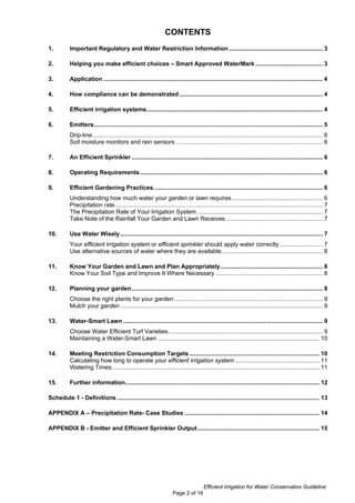 CONTENTS
1.         Important Regulatory and Water Restriction Information ......................................................... 3

2.         Helping you make efficient choices – Smart Approved WaterMark ......................................... 3

3.         Application ..................................................................................................................................... 4

4.         How compliance can be demonstrated ....................................................................................... 4

5.         Efficient irrigation systems........................................................................................................... 4

6.         Emitters........................................................................................................................................... 5
           Drip-line............................................................................................................................................ 6
           Soil moisture monitors and rain sensors ......................................................................................... 6

7.         An Efficient Sprinkler .................................................................................................................... 6

8.         Operating Requirements............................................................................................................... 6

9.         Efficient Gardening Practices....................................................................................................... 6
           Understanding how much water your garden or lawn requires ....................................................... 6
           Precipitation rate .............................................................................................................................. 7
           The Precipitation Rate of Your Irrigation System ............................................................................ 7
           Take Note of the Rainfall Your Garden and Lawn Receives ........................................................... 7

10.        Use Water Wisely ........................................................................................................................... 7
           Your efficient irrigation system or efficient sprinkler should apply water correctly .......................... 7
           Use alternative sources of water where they are available ............................................................. 8

11.        Know Your Garden and Lawn and Plan Appropriately .............................................................. 8
           Know Your Soil Type and Improve It Where Necessary ................................................................. 8

12.        Planning your garden.................................................................................................................... 8
           Choose the right plants for your garden .......................................................................................... 9
           Mulch your garden ........................................................................................................................... 9

13.        Water-Smart Lawn ......................................................................................................................... 9
           Choose Water Efficient Turf Varieties.............................................................................................. 9
           Maintaining a Water-Smart Lawn .................................................................................................. 10

14.        Meeting Restriction Consumption Targets ............................................................................... 10
           Calculating how long to operate your efficient irrigation system ................................................... 11
           Watering Times.............................................................................................................................. 11

15.        Further information...................................................................................................................... 12

Schedule 1 - Definitions ........................................................................................................................... 13

APPENDIX A – Precipitation Rate- Case Studies .................................................................................. 14

APPENDIX B - Emitter and Efficient Sprinkler Output .......................................................................... 15




                                                                                         Efficient Irrigation for Water Conservation Guideline
                                                                       Page 2 of 16
 