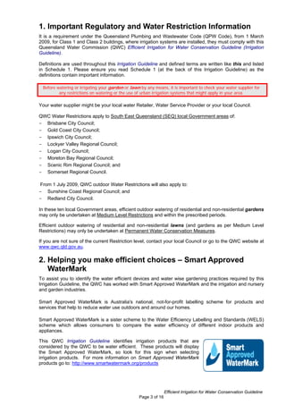 1. Important Regulatory and Water Restriction Information
It is a requirement under the Queensland Plumbing and Wastewater Code (QPW Code), from 1 March
2009, for Class 1 and Class 2 buildings, where irrigation systems are installed, they must comply with this
Queensland Water Commission (QWC) Efficient Irrigation for Water Conservation Guideline (Irrigation
Guideline).

Definitions are used throughout this Irrigation Guideline and defined terms are written like this and listed
in Schedule 1. Please ensure you read Schedule 1 (at the back of this Irrigation Guideline) as the
definitions contain important information.

 Before watering or irrigating your garden or lawn by any means, it is important to check your water supplier for
         any restrictions on watering or the use of urban irrigation systems that might apply in your area.

Your water supplier might be your local water Retailer, Water Service Provider or your local Council.

QWC Water Restrictions apply to South East Queensland (SEQ) local Government areas of:
- Brisbane City Council;
- Gold Coast City Council;
- Ipswich City Council;
- Lockyer Valley Regional Council;
- Logan City Council;
- Moreton Bay Regional Council;
- Scenic Rim Regional Council; and
- Somerset Regional Council.

From 1 July 2009, QWC outdoor Water Restrictions will also apply to:
- Sunshine Coast Regional Council; and
- Redland City Council.

In these ten local Government areas, efficient outdoor watering of residential and non-residential gardens
may only be undertaken at Medium Level Restrictions and within the prescribed periods.

Efficient outdoor watering of residential and non-residential lawns (and gardens as per Medium Level
Restrictions) may only be undertaken at Permanent Water Conservation Measures.

If you are not sure of the current Restriction level, contact your local Council or go to the QWC website at
www.qwc.qld.gov.au.

2. Helping you make efficient choices – Smart Approved
   WaterMark
To assist you to identify the water efficient devices and water wise gardening practices required by this
Irrigation Guideline, the QWC has worked with Smart Approved WaterMark and the irrigation and nursery
and garden industries.

Smart Approved WaterMark is Australia's national, not-for-profit labelling scheme for products and
services that help to reduce water use outdoors and around our homes.

Smart Approved WaterMark is a sister scheme to the Water Efficiency Labelling and Standards (WELS)
scheme which allows consumers to compare the water efficiency of different indoor products and
appliances.

This QWC Irrigation Guideline identifies irrigation products that are
considered by the QWC to be water efficient. These products will display
the Smart Approved WaterMark, so look for this sign when selecting
irrigation products. For more information on Smart Approved WaterMark
products go to: http://www.smartwatermark.org/products




                                                                 Efficient Irrigation for Water Conservation Guideline
                                                  Page 3 of 16
 