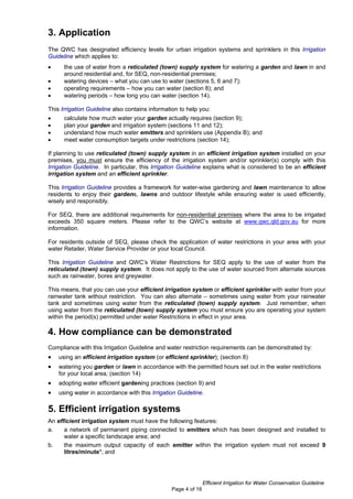 3. Application
The QWC has designated efficiency levels for urban irrigation systems and sprinklers in this Irrigation
Guideline which applies to:
•     the use of water from a reticulated (town) supply system for watering a garden and lawn in and
      around residential and, for SEQ, non-residential premises;
•     watering devices – what you can use to water (sections 5, 6 and 7);
•     operating requirements – how you can water (section 8); and
•     watering periods – how long you can water (section 14).

This Irrigation Guideline also contains information to help you:
•     calculate how much water your garden actually requires (section 9);
•     plan your garden and irrigation system (sections 11 and 12);
•     understand how much water emitters and sprinklers use (Appendix B); and
•     meet water consumption targets under restrictions (section 14);

If planning to use reticulated (town) supply system in an efficient irrigation system installed on your
premises, you must ensure the efficiency of the irrigation system and/or sprinkler(s) comply with this
Irrigation Guideline. In particular, this Irrigation Guideline explains what is considered to be an efficient
irrigation system and an efficient sprinkler.

This Irrigation Guideline provides a framework for water-wise gardening and lawn maintenance to allow
residents to enjoy their gardens, lawns and outdoor lifestyle while ensuring water is used efficiently,
wisely and responsibly.

For SEQ, there are additional requirements for non-residential premises where the area to be irrigated
exceeds 350 square meters. Please refer to the QWC’s website at www.qwc.qld.gov.au for more
information.

For residents outside of SEQ, please check the application of water restrictions in your area with your
water Retailer, Water Service Provider or your local Council.

This Irrigation Guideline and QWC’s Water Restrictions for SEQ apply to the use of water from the
reticulated (town) supply system. It does not apply to the use of water sourced from alternate sources
such as rainwater, bores and greywater.

This means, that you can use your efficient irrigation system or efficient sprinkler with water from your
rainwater tank without restriction. You can also alternate – sometimes using water from your rainwater
tank and sometimes using water from the reticulated (town) supply system. Just remember, when
using water from the reticulated (town) supply system you must ensure you are operating your system
within the period(s) permitted under water Restrictions in effect in your area.

4. How compliance can be demonstrated
Compliance with this Irrigation Guideline and water restriction requirements can be demonstrated by:
•   using an efficient irrigation system (or efficient sprinkler); (section 8)
•   watering you garden or lawn in accordance with the permitted hours set out in the water restrictions
    for your local area; (section 14)
•   adopting water efficient gardening practices (section 9) and
•   using water in accordance with this Irrigation Guideline.

5. Efficient irrigation systems
An efficient irrigation system must have the following features:
a.    a network of permanent piping connected to emitters which has been designed and installed to
      water a specific landscape area; and
b.    the maximum output capacity of each emitter within the irrigation system must not exceed 9
      litres/minute*; and




                                                               Efficient Irrigation for Water Conservation Guideline
                                                Page 4 of 16
 