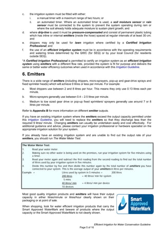 c.    the irrigation system must be fitted with either:
      i.      a manual timer with a maximum range of two hours; or
      ii.     an automated timer. Where an automated timer is used, a soil moisture sensor or rain
              sensor must be connected to the system to prevent the system operating during rain or
              where the soil already holds adequate moisture to sustain plant growth; and
d.    where drip-line is used it must be pressure-compensated and consist of permanent plastic tubing
      which has inline or internal emitters (inside the hose) spaced at regular intervals of at least 30 cm;
      and
e.    drippers may only be used for lawn irrigation where certified by a Certified Irrigation
      Professional; and
f.    the use of an efficient irrigation system must be in accordance with the operating requirements
      and watering times determined by the QWC (for SEQ) or by your local Council (for residents
      outside SEQ).
*A Certified Irrigation Professional is permitted to certify an irrigation system as an efficient irrigation
system using emitters with a different flow rate, provided the system is fit for purpose and delivers the
same or better water efficiency outcomes when used in accordance with this Irrigation Guideline.

6. Emitters
There is a wide range of emitters (including drippers, micro-sprayers, pop-up and gear-drive sprays and
fixed sprinkler heads) which will achieve 9 litres or less per minute. For example:
a.    Most drippers use between 2 and 8 litres per hour. This means they only use 0.13 litres each per
      minute.
b.    Micro-sprayers generally use between 0.4 – 2.5 litres per minute.
c.    Medium to low sized gear drive or pop-up fixed sprinklers/ sprayers generally use around 7 or 8
      litres per minute.

Refer to Appendix B for more information on different emitter outputs.

If you have an existing irrigation system where the emitters exceed the output capacity permitted under
this Irrigation Guideline, you will need to replace the emitters so that they discharge less than the
required 9 litres/ minute. Changing emitters can usually be undertaken easily and cost effectively. For
additional guidance and advice, please contact your irrigation professional or hardware specialist on the
appropriate irrigation solution for your system.

If you already have an existing irrigation system and are unable to find out the output rate of your
emitters, you should run The Water Meter Test.

The Water Meter Test:
1.     Read your water meter.
2.     Making sure no other water is being used on the premises, run your irrigation system for five minutes using
       a timer.
3.     Read your meter again and subtract the first reading from the second reading to find out the total number
       of litres used by your irrigation system in five minutes.
4.     Divide this number by five and then divide this number again by the total number of emitters you have
       connected to your system. This is the average output of your emitters in litres per minutes.
Example =                           Litres used by system in 5 minutes =           200 litres
                                    200 litres         = 40 litres/ min for system
                                      5 mins
                                    40 litres/ min     = 4 litres/ min per device
                                    10 devices


Most good quality irrigation products and emitters will have their output
capacity in either litres/minute or litres/hour clearly shown on their
packaging or at point of sale.

When shopping, look for water efficient irrigation products that carry the
Smart Approved WaterMark and beware of products where the output
capacity or the Smart Approved WaterMark is not clearly shown.



                                                                 Efficient Irrigation for Water Conservation Guideline
                                                  Page 5 of 16
 
