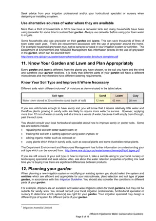 Seek advice from your irrigation professional and/or your horticultural specialist or nursery when
designing or installing a system.

Use alternative sources of water where they are available
More than a third of households in SEQ now have a rainwater tank and many households have been
using rainwater for some time to sustain their garden. Always use rainwater before using your town water
to irrigate.

Some households also use greywater on their garden and lawns. This can save thousands of litres of
town water each year. There are requirement associated with the use of greywater around the home.
For example household greywater must not be sprayed or used in your irrigation system or sprinkler. The
Department of Environment and Resource Management has information sheets on the use of greywater
in the garden, which can be sourced from:
http://www.nrw.qld.gov.au/water/saverscheme/pdf/greywater brochure complete.pdf

11. Know Your Garden and Lawn and Plan Appropriately
Every garden and lawn is different, from the plants you have chosen, to the soil you have and the wind
and sunshine your garden receives. It is likely that different parts of your garden will have a different
microclimate and may therefore have different watering requirements.

Know Your Soil Type and Improve It Where Necessary
Different soils retain different volumes 1 of moisture as demonstrated in the table below.

                                   Soil type                                Sand            Loam             Clay
    Water (mm stored in 20 centimetre (cm) depth of soil)                12 mm           42 mm           28 mm

If you are unfortunate enough to have sandy soil, you will know that it retains relatively little water and
therefore plants growing in sandy soils are likely to require more water to survive. However, applying
more than 12 mm of water on sandy soil at a time is a waste of water, because it will simply drain through,
past the root zone.

You should consult your local horticultural specialist about how to improve sandy or poorer soils. Some
tips and options include:
•      replacing the soil with better quality loam; or
•      treating the soil with a wetting agent or using water crystals; or
•      adding organic matter such as compost; or
•      using plants which thrive in sandy soils, such as coastal plants and some Australian native plants.

The Department Environment and Resources Management has further information on understanding your
soil type which can be sourced from: http://www.nrw.qld.gov.au/water/saverscheme/pdf/soil_types.pdf

If you are still unsure of your soil type or how to improve it, take a sample along to your local nursery or
landscaping specialist and seek advice. Also, ask about the water retention properties of potting mix next
time you’re buying it as there are significant differences between products.

12. Planning your garden
When planning a new irrigation system or modifying an existing system you should select the system and
emitters which are efficient and appropriate for your microclimate, plant selection and soil type of your
garden, in accordance with this Irrigation Guideline. You should also consider the conditions in different
parts of your garden.

For example, drippers are an excellent and water-wise irrigation option for most gardens, but may not be
suitable for sandy soils. You should consult your local irrigation professionals, horticultural specialist or
nursery to determine which system(s) are right for your garden. Your irrigation specialist may design a
different type of system for different parts of your garden.


1
    Irrigation Australia Limited

                                                                   Efficient Irrigation for Water Conservation Guideline
                                                    Page 8 of 16
 