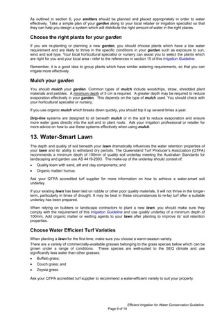 As outlined in section 6, your emitters should be planned and placed appropriately in order to water
effectively. Take a simple plan of your garden along to your local retailer or irrigation specialist so that
they can help you design a system which will distribute the right amount of water in the right places.

Choose the right plants for your garden
If you are re-planting or planning a new garden, you should choose plants which have a low water
requirement and are likely to thrive in the specific conditions in your garden such as exposure to sun,
wind and soil type. Your local horticultural specialist or nursery can assist you to select the plants which
are right for you and your local area - refer to the references in section 15 of this Irrigation Guideline.

Remember, it is a good idea to group plants which have similar watering requirements, so that you can
irrigate more effectively.

Mulch your garden
You should mulch your garden. Common types of mulch include woodchips, straw, shredded plant
materials and pebbles. A minimum depth of 5 cm is required. A greater depth may be required to reduce
evaporation effectively in your garden. This depends on the type of mulch used. You should check with
your horticultural specialist or nursery.

If you use organic mulch which breaks down quickly, you should top it up several times a year.

Drip-line systems are designed to sit beneath mulch or in the soil to reduce evaporation and ensure
more water goes directly into the soil and to plant roots. Ask your irrigation professional or retailer for
more advice on how to use these systems effectively when using mulch.

13. Water-Smart Lawn
The depth and quality of soil beneath your lawn dramatically influences the water retention properties of
your lawn and its’ ability to withstand dry periods. The Queensland Turf Producer’s Association (QTPA)
recommends a minimum depth of 100mm of quality soil underlay meeting the Australian Standards for
landscaping and garden use AS 4419-2003. The make-up of the underlay should consist of:
•   Quality loam with sand, silt and clay components; and
•   Organic matter/ humus.

Ask your QTPA accredited turf supplier for more information on how to achieve a water-smart soil
underlay.

If your existing lawn has been laid on rubble or other poor quality materials, it will not thrive in the longer-
term, particularly in times of drought. It may be best in these circumstances to re-lay turf after a suitable
underlay has been prepared.

When relying on builders or landscape contractors to plant a new lawn, you should make sure they
comply with the requirement of this Irrigation Guideline and use quality underlay of a minimum depth of
100mm. Add organic matter or wetting agents to your lawn after planting to improve its’ soil retention
properties.

Choose Water Efficient Turf Varieties
When planting a lawn for the first time, make sure you choose a warm-season variety.
There are a variety of commercially-available grasses belonging to the grass species below which can be
grown under a range of conditions. These species are well-suited to the SEQ climate and use
significantly less water than other grasses:
•   Buffalo grass;
•   Couch grass; and
•   Zoysia grass.

Ask your QTPA accredited turf supplier to recommend a water-efficient variety to suit your property.




                                                                Efficient Irrigation for Water Conservation Guideline
                                                 Page 9 of 16
 
