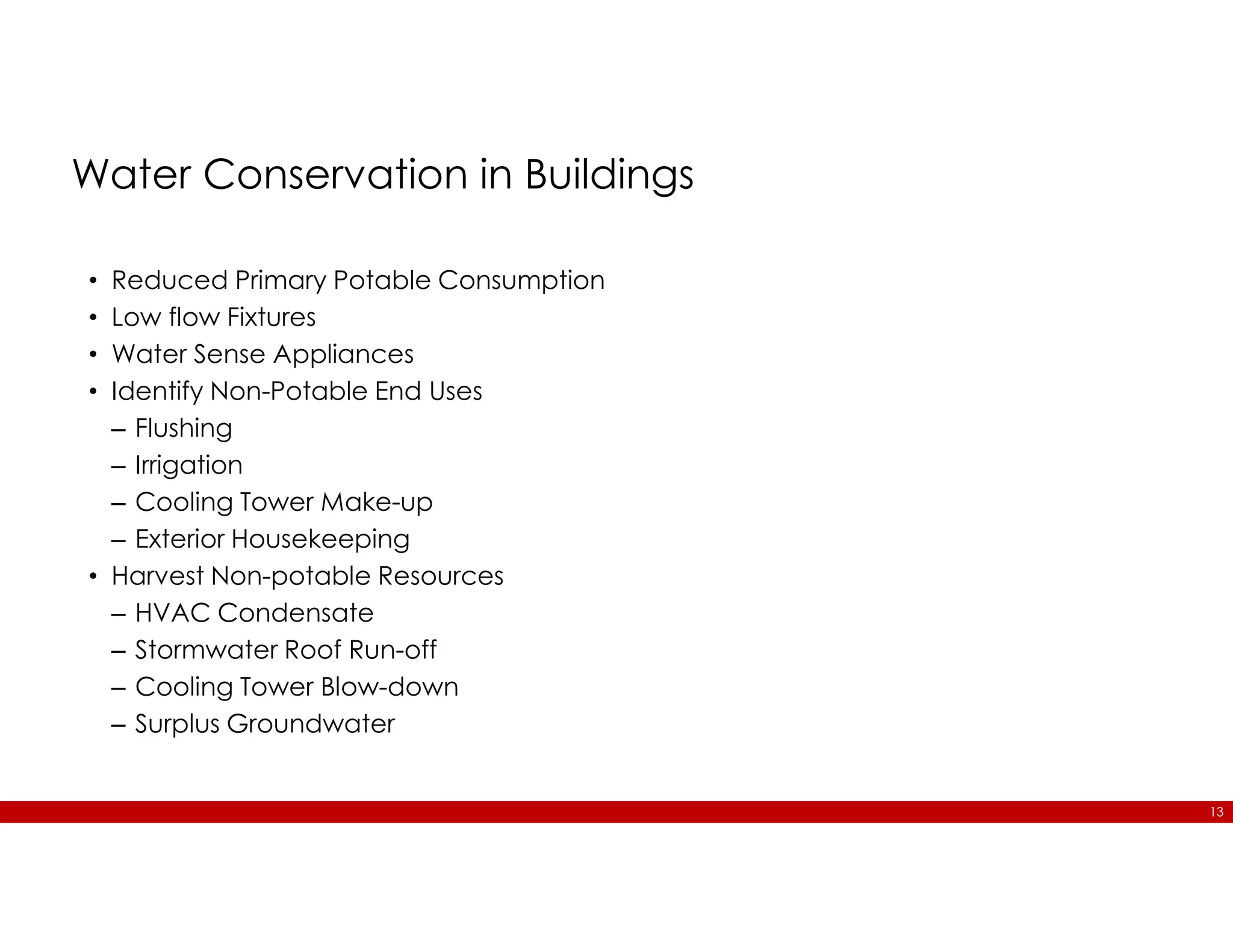 13
Water Conservation in Buildings
• Reduced Primary Potable Consumption
• Low flow Fixtures
• Water Sense Appliances
• Identify Non-Potable End Uses
– Flushing
– Irrigation
– Cooling Tower Make-up
– Exterior Housekeeping
• Harvest Non-potable Resources
– HVAC Condensate
– Stormwater Roof Run-off
– Cooling Tower Blow-down
– Surplus Groundwater
 