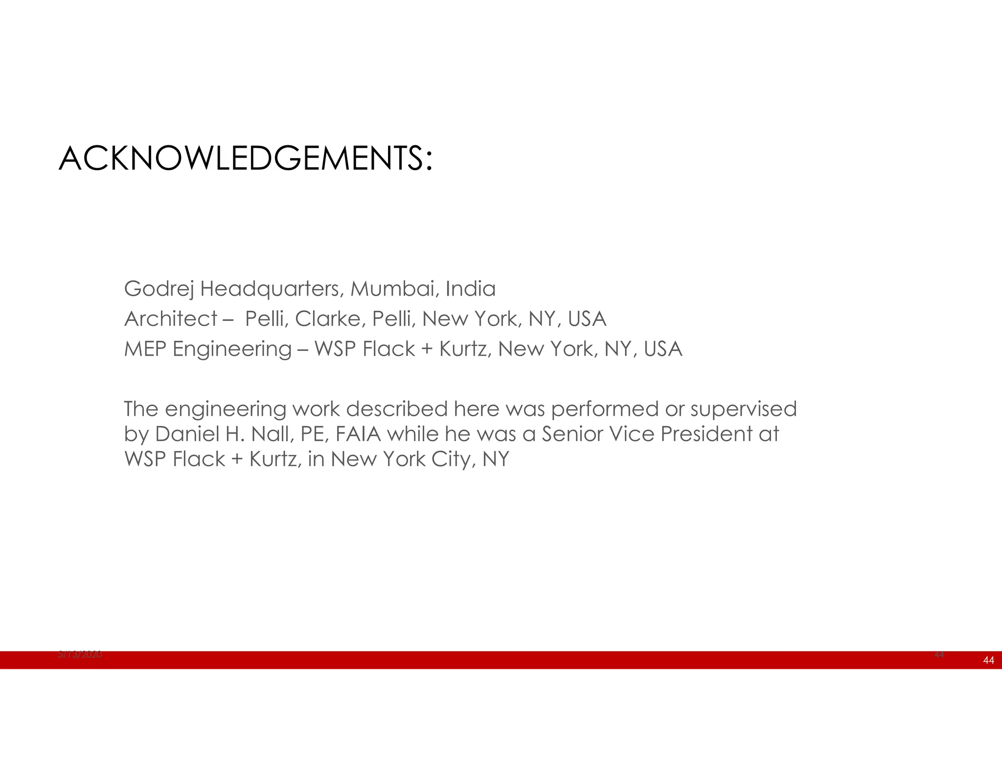 44
Godrej Headquarters, Mumbai, India
Architect – Pelli, Clarke, Pelli, New York, NY, USA
MEP Engineering – WSP Flack + Kurtz, New York, NY, USA
The engineering work described here was performed or supervised
by Daniel H. Nall, PE, FAIA while he was a Senior Vice President at
WSP Flack + Kurtz, in New York City, NY
5/13/2020 44
ACKNOWLEDGEMENTS:
 